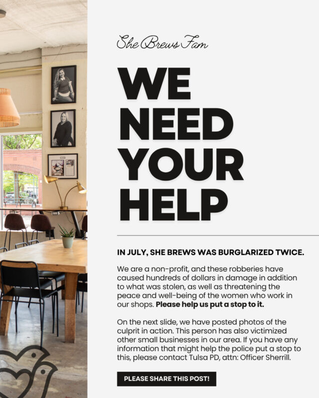 She Brews has been burglarized twice this month. 😖😫⁠
⁠
We are a non-profit, and these robberies have caused hundreds of dollars in damage in addition to what was stolen, as well as threatening the peace and well-being of the women who work in our shops. Please help us put a stop to it.⁠
⁠
On the second slide, we have posted photos of the culprit in action. This person has also victimized other small businesses in our area. If you have any information that might help the police, please contact Tulsa PD, attn: Officer Sherrill.⁠
⁠
We love you, She Brews Fam!